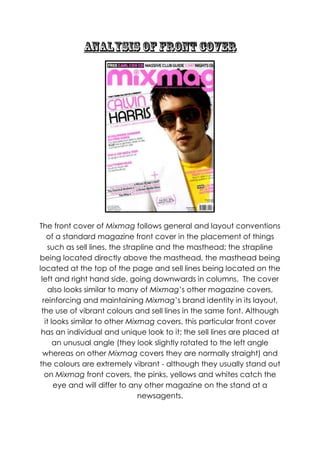 The front cover of Mixmag follows general and layout conventions
    of a standard magazine front cover in the placement of things
    such as sell lines, the strapline and the masthead; the strapline
being located directly above the masthead, the masthead being
located at the top of the page and sell lines being located on the
 left and right hand side, going downwards in columns. The cover
    also looks similar to many of Mixmag‟s other magazine covers,
  reinforcing and maintaining Mixmag‟s brand identity in its layout,
 the use of vibrant colours and sell lines in the same font. Although
   it looks similar to other Mixmag covers, this particular front cover
 has an individual and unique look to it; the sell lines are placed at
       an unusual angle (they look slightly rotated to the left angle
  whereas on other Mixmag covers they are normally straight) and
the colours are extremely vibrant - although they usually stand out
   on Mixmag front covers, the pinks, yellows and whites catch the
       eye and will differ to any other magazine on the stand at a
                                newsagents.
 