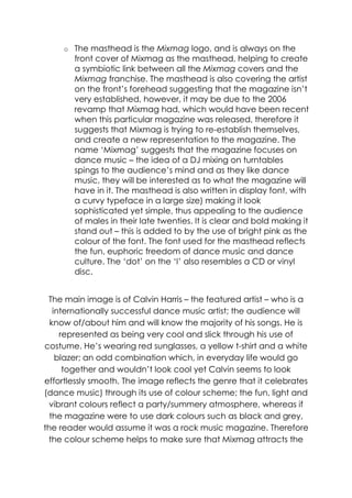 o The masthead is the Mixmag logo, and is always on the
       front cover of Mixmag as the masthead, helping to create
       a symbiotic link between all the Mixmag covers and the
       Mixmag franchise. The masthead is also covering the artist
       on the front‟s forehead suggesting that the magazine isn‟t
       very established, however, it may be due to the 2006
       revamp that Mixmag had, which would have been recent
       when this particular magazine was released, therefore it
       suggests that Mixmag is trying to re-establish themselves,
       and create a new representation to the magazine. The
       name „Mixmag‟ suggests that the magazine focuses on
       dance music – the idea of a DJ mixing on turntables
       spings to the audience‟s mind and as they like dance
       music, they will be interested as to what the magazine will
       have in it. The masthead is also written in display font, with
       a curvy typeface in a large size) making it look
       sophisticated yet simple, thus appealing to the audience
       of males in their late twenties. It is clear and bold making it
       stand out – this is added to by the use of bright pink as the
       colour of the font. The font used for the masthead reflects
       the fun, euphoric freedom of dance music and dance
       culture. The „dot‟ on the „I‟ also resembles a CD or vinyl
       disc.


 The main image is of Calvin Harris – the featured artist – who is a
   internationally successful dance music artist; the audience will
  know of/about him and will know the majority of his songs. He is
     represented as being very cool and slick through his use of
costume. He‟s wearing red sunglasses, a yellow t-shirt and a white
    blazer; an odd combination which, in everyday life would go
      together and wouldn‟t look cool yet Calvin seems to look
effortlessly smooth. The image reflects the genre that it celebrates
(dance music) through its use of colour scheme; the fun, light and
  vibrant colours reflect a party/summery atmosphere, whereas if
  the magazine were to use dark colours such as black and grey,
the reader would assume it was a rock music magazine. Therefore
 the colour scheme helps to make sure that Mixmag attracts the
 