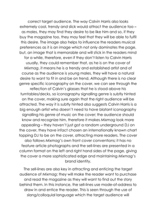 correct target audience. The way Calvin Harris also looks
 extremely cool, trendy and slick would attract the audience too –
   as males, they may find they desire to be like him and so, if they
 buy the magazine too, they may feel that they will be able to fulfil
  this desire. The image also helps to influence the readers musical
 preferences as it is an image which not only dominates the page,
but, an image that is memorable and will stick in the readers mind
      for a while, therefore, even if they don‟t listen to Calvin Harris
       usually, they could remember that, as he is on the cover of
      Mixmag, it means he is a trendy and established artist and of
   course as the audience is young males, they will have a natural
 desire to want to fit in and be on trend. Although there is no clear
genre specific iconography on the cover, we can see through the
          reflection of Calvin‟s glasses that he is stood above his
 turntables/decks, so iconography signalling genre is subtly hinted
   on the cover, making sure again that the right audience will be
attracted. The way it is subtly hinted also suggests Calvin Harris is a
 big enough artist who doesn‟t need to have blatant iconography
    signalling his genre of music on the cover; the audience should
   know and recognize him, therefore it makes Mixmag look more
  appealing – they haven‟t just got a random underground DJ on
the cover, they have infact chosen an internationally known chart
topping DJ to be on the cover, attracting more readers. The cover
      also follows Mixmag‟s own front cover conventions; it has no
   feature article photographs and the sell-lines are presented in a
column format on the left and right hand sides of the page, giving
 the cover a more sophisticated edge and maintaining Mixmag‟s
                               brand identity.

  The sell-lines are also key in attracting and enticing the target
audience of Mixmag; they will make the reader want to purchase
  and read the magazine as they will want to find out the story
behind them. In this instance, the sell-lines use mode-of-address to
  draw in and entice the reader. This is seen through the use of
    slang/colloquial language which the target audience will
 