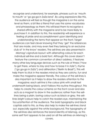 recognize and understand, for example, phrases such as „mouth
to mouth‟ or „go ga-ga in ZaZa land‟. By using expressions like this,
     the audience will feel as though the magazine is on the same
    level as them, a bit like a friend that uses the same vocabulary
      and phraseology as them; this will lead them to recognise a
        shared affinity with the magazine and to be more likely to
    purchase it. In addition to this, the readership will experience a
       feeling of pride and accomplishment upon identifying and
        understanding the terms that appear on the front. Target
 audiences can feel clever knowing that they „get‟ the references
   that are made, and may even feel they belong to an exclusive
   club of „in the know‟ readers. The sell-lines are also presented in
      Mixmag‟s signature layout; with alternating colours for each
    individual sell-line and a bold font. Although this cover doesn‟t
     feature the common convention of direct address, it features
many other key language devices such as the rule of three (“how
    to get there, where to stay and how to loose it in style”), rhyme
    (“go ga-ga in ZaZa”) and alliteration (“Berlin to Brazil”). This will
help them to stick in the readers mind as they are catchy, fun and
  make the magazine appear friendly. The colour of the sell-lines is
     also important as it helps to draw the readers attention to the
         magazine; each sell-line is the colour pink with small text
underneath being black, and it follows this routine throughout. This
    helps to create the colour scheme on the front cover and also
   acts as a magnet to draw in the audience; rather than the sell-
   lines being a plain, boring colour such as black or grey, the sell-
lines bright colours help to catch the readers eye, maintaining the
 focus/attention of the audience. The bold typography and block
  capitals add to this, as they also help to make the sell-lines stand
 out, especially against the white background. The typography of
   the sell-lines also reinforces the brand identity of Mixmag, as this
same serif font appears to be used on all the sell-lines on Mixmag‟s
                                   covers.
 