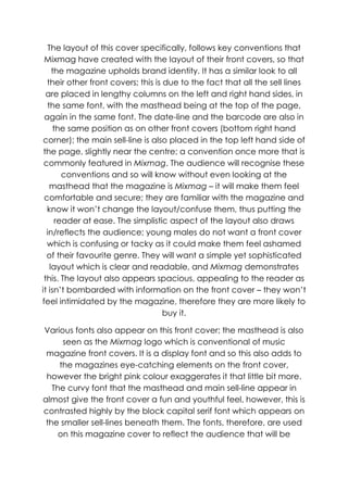The layout of this cover specifically, follows key conventions that
 Mixmag have created with the layout of their front covers, so that
     the magazine upholds brand identity. It has a similar look to all
  their other front covers; this is due to the fact that all the sell lines
  are placed in lengthy columns on the left and right hand sides, in
  the same font, with the masthead being at the top of the page,
 again in the same font. The date-line and the barcode are also in
     the same position as on other front covers (bottom right hand
 corner); the main sell-line is also placed in the top left hand side of
 the page, slightly near the centre; a convention once more that is
 commonly featured in Mixmag. The audience will recognise these
        conventions and so will know without even looking at the
   masthead that the magazine is Mixmag – it will make them feel
 comfortable and secure; they are familiar with the magazine and
  know it won‟t change the layout/confuse them, thus putting the
      reader at ease. The simplistic aspect of the layout also draws
  in/reflects the audience; young males do not want a front cover
  which is confusing or tacky as it could make them feel ashamed
  of their favourite genre. They will want a simple yet sophisticated
    layout which is clear and readable, and Mixmag demonstrates
 this. The layout also appears spacious, appealing to the reader as
it isn‟t bombarded with information on the front cover – they won‟t
feel intimidated by the magazine, therefore they are more likely to
                                    buy it.

Various fonts also appear on this front cover; the masthead is also
      seen as the Mixmag logo which is conventional of music
 magazine front covers. It is a display font and so this also adds to
     the magazines eye-catching elements on the front cover,
 however the bright pink colour exaggerates it that little bit more.
   The curvy font that the masthead and main sell-line appear in
almost give the front cover a fun and youthful feel, however, this is
contrasted highly by the block capital serif font which appears on
 the smaller sell-lines beneath them. The fonts, therefore, are used
     on this magazine cover to reflect the audience that will be
 