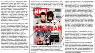 The masthead is located at the top left of the
magazine. It is called NME which stands for
New Musical Express. The name reveals that it
is all about new music and wants to shows this
in their magazine. This acronym is very short
and catchy which is easily remembered. It is
also in very bold font and in upper case which
suggests a male target audience. The use of
the acronym is very modern and is more likely
to appear cool to the male indie fan. Also with
its typeface it makes it very simple and
unfancy. Therefore, it means that is is targeted
at males due to its typography.
The main image is two members of the cover band Kasabian.
In the image the costumes consist mainly of colours that are
black and white. This show s that the target audience is
predominately male due to the colours being plane and not
really striking out at the reader. Also these colours are very
simple which fits in with what indie rock is about. The mise-
en-scene does not feature much in the shot. However, one of
the members is wearing a necklace which looks a lot like
prayer beads. This then shows that this member is religious.
The artist's facial expression is very plain. This contradicts the
main sell line as you would have thought that their facial
expressions would match them wanting world domination.
The body language of the two is slightly intimidating. This is
because of the way that one of the band members has his
arms crossed slightly while the other member is dropping his
arm other the other. Creating the effect of them being slightly
intimidating. Making the audience want to know about them.
With this only two of the band's members feature on the
cover, yet the main sell line states Kasabian as if it was the
main band. This could be because Serge and Tom are the
most well known members of the band and enjoy the furore
of being in a rock band.
The secondary sellines feature other artists that are
well known or are up and coming. The well known
band Catfish & The Bottlemen have a featured article
inside. This would draw in their fans as they will want
to know the latest news and gigs they are doing. Also
they feature a new up and coming band White Lung.
People would be intrigued who they are and want to
find out a bit more about them.
The main selline is located right in the centre of the
front cover. This positioning is placed like this
because it catches the eyes of readers as they look
through the magazine shelves. The sell line is “The
band of 2014 plot world domination”. This suggests
that NME are trying to say that Kasabian will
become the leading band all over the world.
Especially after their amazing year in 2014 and
headlining Glastonbury that year. Just like the
masthead it is also in the same typeface but it is in a
slightly bigger font to catch the eye. The band which
features on the cover is a well known indie rock
band with a massive following around the world.
This would also bring in a specific audience of fans
of the band as they would want to know the latest
news and details about the band.These fans may
not necessarily be buyers of the magazine. But after
seeing their favourite band on the cover it may make
them become more regular buyers of the magazine.
The barcode is one of the least important things on the front
cover of a magazine. It is conventionally found in the bottom
corners of the magazine. However, it is one of the main
conventions of a magazine and can found on practically every
front cover.
The date the magazine is published in two places on
the magazine. There are two reason why the date is
situated on the front cover. The first reason is because
it shows readers that it is the current issue. Secondly,
it is published so sellers of the magazine know when
to take it off the shelves due to a new issue being
brought out.
The background of the magazine is grey. This colour is used
so the main image costumes do not clash. This would mean it
would be unclear for the readers to see. Causing it to not look
aesthetically pleasing which would lead to people not wanting
to by the magazine.
 
