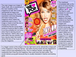 The main image is an image of 
Taylor Swift, who is mentioned in 
the main headline of this 
magazine as well. She is being 
represented as happy and 
friendly, because of her facial 
expression and body language; 
she looks inviting to the 
magazine which makes the 
readership want to buy it. The 
image is made to look like she is 
singing into a hairbrush, 
something that the young target 
audience would be able to relate 
to as they probably do it at home 
when they’re dancing around 
their bedroom. Swift is also a big 
artist within the pop industry, and 
has a big fan base; this would 
attract the fans of her music to 
buy the magazine. 
The masthead 
immediately tells us the 
genre of music that this 
magazine is about by 
calling it ‘we pop’. 
The heart is used 
instead of a word so it 
is more visually 
attractive, and this 
relates to the target 
audience as they’d be 
more interested in 
images and 
abbreviations because 
of their young age. The 
heart is pink to interest 
the young girls, and to 
make it stand out in 
shops. The title of the 
magazine is in capital 
letters to make it bold 
and will catch the eye 
of potential readers. A 
simple font is used so 
the magazine doesn’t 
look too crowded and 
unappealing. 
In a bigger version of the shape in the top right hand corner, almost like a large puff, 
of the magazine is ‘Zing into Spring’– this adds rhyming words into the magazine to 
make it sound more appealing to buy. This is a fashion section, and tells the 
readership that if they buy the magazine, they could have the best outfits. This 
would interest young girls because they’re usually interested in fashion and looking 
good. 
 