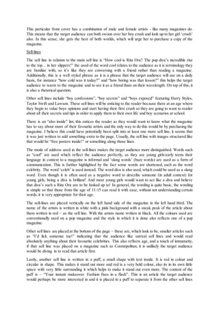 This particular front cover has a combination of male and female artists - like many magazines do.
This means that the target audience can both swoon over her boy crush and look up to her girl ‘crush’
also. In this sense, she gets the best of both worlds, which will urge her to purchase a copy of the
magazine.
Sell-lines
The sell line in relation to the main sell line is “How cool is Rita Ora? The pop diva’s incredible rise
to the top... in her slippers!” the used of the word cool relates to the audience as it is terminology they
are familiar with, so it’s like they are conversing with a friend rather than reading a magazine.
Additionally, this is a well styled phrase as it is a phrase that the target audience will use on a daily
basis, for instance “how cold was it today?” and “how boring was that lesson?” this helps the target
audience to warm to the magazine and to see it as a friend thats on their wavelength. On top of this, it
is also a rhetorical question.
Other sell lines include “boy confessions”, “boy secrets” and “boys exposed” featuring Harry Styles,
Taylor Swift and Lawson. These sell lines will be enticing to the reader because there at an age where
they begin to value boys opinions and start having their first crush so they are going to want to reader
about all their secrets and tips in order to apply them to their own life and boy scenarios at school.
There is an “also inside” list, this entices the reader as they would want to know what the magazine
has to say about more of their favourite artists and the only way to do this would be by purchasing the
magazine. I believe this could have potentially been split into at least one more sell line, it seems that
it was just written to add something extra to the page. Usually, the sell line with images structured like
that would be “free posters inside!” or something along those lines.
The mode of address used in the sell-lines makes the target audience more distinguished. Words such
as “cool” are used which reflect the audience perfectly, as they are young girls/early teens their
language in context to a magazine is informal and ‘slang words’ (buzz words) are used as a form of
communication. This is further highlighted by the fact some words are shortened, such as the word
celebrity. The word ‘celeb’ is used instead. The word diva is also used, which could be used as a slang
word. Even though it is often used as a negative word to describe someone (in adult context) for
young girls, being a diva is brilliant! And most young girls would want to act like a diva and believe
that diva’s such a Rita Ora are to be looked up to! In general, the wording is quite basic, the wording
is simple so that those from the age of 11-15 can read it with ease, without not understanding certain
words, it is very appropriate for their age.
The sell-lines are placed vertically on the left hand side of the magazine in the left hand third. The
name of the artists is written in white with a pink background with a sneak peak of the article about
them written in red – as the sell line. With the artists name written in black. All the colours used are
conventionally used on a pop magazine and the style in which it is done also reflects one of a pop
magazine.
Other sell lines are placed at the bottom of the page – these are, which look to be, smaller articles such
as “I’d lick someone toe!” indicating that the audience like surreal sell lines and would read
absolutely anything about their favourite celebrities. This also reflects age, and a touch of immaturity,
if that sell line was placed on a magazine such as Cosmopolitan, it is unlikely the target audience
would be diving in to read that article first.
Lastly, another sell line is written in a puff, a small shape with text inside. It is red in colour and
circular in shape. This makes it stand out more and red is a very bold colour, also its in its own little
space with very little surrounding it which helps to make it stand out even more. The content of the
puff is – “Your instant makeover. Fashion fixes in a flash”. This is an article the target audience
would perhaps be more interested in and it is placed in a puff to separate it from the other sell lines
 