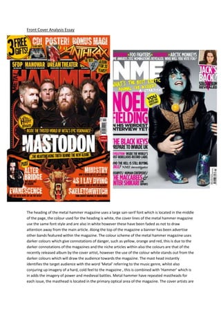 Front Cover Analysis Essay




The heading of the metal hammer magazine uses a large san-serif font which is located in the middle
of the page, the colour used for the heading is white, the cover lines of the metal hammer magazine
use the same font style and are also in white however these have been faded as not to draw
attention away from the main article. Along the top of the magazine a banner has been advertise
other bands featured within the magazine. The colour scheme of the metal hammer magazine uses
darker colours which give connotations of danger, such as yellow, orange and red, this is due to the
darker connotations of the magazines and the niche articles within also the colours are that of the
recently released album by the cover artist, however the use of the colour white stands out from the
darker colours which will draw the audience towards the magazine. The mast head instantly
identifies the target audience with the word ‘Metal’ referring to the music genre, whilst also
conjuring up imagery of a hard, cold feel to the magazine , this is combined with ‘Hammer’ which is
in adds the imagery of power and medieval battles. Metal hammer have repeated mastheads for
each issue, the masthead is located in the primary optical area of the magazine. The cover artists are
 