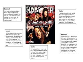 Masthead The masthead is stained with blood which emphasises a theme of violence and also ties into the name of the magazine itself as the them could be directly achieved with a hammer itself.  Main image The main image is of the band, Defenders of the faith, they are a metal band which ties in with the niche market that they are targeting. The man at the bottom of the image seems to be crazed, this shows that the band are energetic and are up for the quote that is on the cover under the main cover line, “this isn’t music. Its war”.  Graphics The colour scheme is red and black which also emphasise the theme of violence and danger. The blood stains throughout the cover image also show that the band on the cover are violent.  Barcode The barcode on the front cover of this magazine follows the conventions of having the price and issue information on the front of the magazine. This makes the magazine feel more official and lets you know that it is professionally made media text. Sky line The skyline shows other bands that will keep people that like the genre occupied other than if they didn't like the main band shown and there wasn't a skyline, they may just not take any notice of the magazine. 