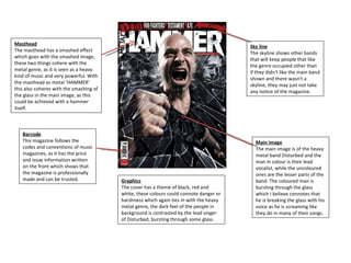 Masthead The masthead has a smashed effect which goes with the smashed image, these two things cohere with the metal genre, as it is seen as a heavy kind of music and very powerful. With the masthead as metal ‘HAMMER’ this also coheres with the smashing of the glass in the main image, as this could be achieved with a hammer itself. Barcode This magazine follows the codes and conventions of music magazines, as it has the price and issue information written on the front which shows that the magazine is professionally made and can be trusted. Main image The main image is of the heavy metal band Disturbed and the man in colour is their lead vocalist, while the uncoloured ones are the lesser parts of the band. The coloured man is bursting through the glass which I believe connotes that he is breaking the glass with his voice as he is screaming like they do in many of their songs.  Graphics The cover has a theme of black, red and white, these colours could connote danger or harshness which again ties in with the heavy metal genre, the dark feel of the people in background is contrasted by the lead singer of Disturbed, bursting through some glass. Sky line The skyline shows other bands that will keep people that like the genre occupied other than if they didn't like the main band shown and there wasn't a skyline, they may just not take any notice of the magazine. 
