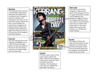 Masthead The masthead of this cover has a cracked effect added which shows that the magazine has an audience that is younger as and more rebellious, the exclamation mark that is at the end of the title also adds to this tone. This also follows the conventions of magazines by being at the top of the cover and spanning the width of the page, these make sure that it is the focal point of the magazine and draws people in. Cover line The cover lines that are on this magazine of KERRANG! are all in the left third of the page which is so that the majority of the text on the cover doesn't cover the main image of Billie Joe from Green Day. Main image The mise-en-scene of this image fits in with the rock genre of this magazine as there is a guitar being used as a prop and the lighting in the background suggest that he is on a stage performing, which also enhances the fact that the main story is a report of the Green Day U.S. Tour and is highly influenced by other festivals, e.g.. Reading and Leeds Festivals. Graphics The main colour scheme of this cover is green, yellow and black. These are also rebellious, sharp colours, these tie in with the effect of the title; rebellious. The dirty look of main story line, ‘GREEN DAY’, also adds to this theme.  Barcode This magazine follows the codes and conventions of music magazines, as it has the price and issue information written on the front which shows that the magazine is professionally made and can be trusted. 