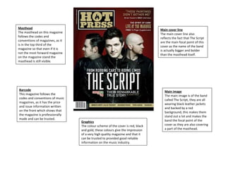 Masthead The masthead on this magazine follows the codes and conventions of magazines, as it is in the top third of the magazine so that even if it is not the most forward magazine on the magazine stand the masthead is still visible. Barcode This magazine follows the codes and conventions of music magazines, as it has the price and issue information written on the front which shows that the magazine is professionally made and can be trusted. Main image The main image is of the band called The Script, they are all wearing black leather jackets and backed by a red background, this makes them stand out a lot and makes the band the focal point of the cover as they are also covering a part of the masthead. Graphics The colour scheme of the cover is red, black and gold, these colours give the impression of a very high quality magazine and that it can be trusted to provided good reliable information on the music industry. Main cover line The main cover line also reflects the fact that The Script are the main focal point of this cover as the name of the band is actually bigger and bolder than the masthead itself. 