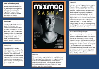 Target Audience and genre
Mixmagmagazine isaimedat 18 –
35 yearsoldas itcontainsalcohol
advertsand promotionsfor
nightclubs.The genre of the
magazine isdance.It isaimedat
bothmalesand females.
Main Image
The main image isof Dj Icon,it is
across the frontcover as it
symbolisesthe importance of this
character indance musicindustry
and isfame as well.Thiswill make
the audience buythismagazine as
theywill see theirfavourite artist
and be curiousto readabout it
more. The picture isformally
balance as the DJ issymmetrical.
Model credit
The model creditisthe extra
informationonthe mainartist.‘The
original DJIcon’ thiscatches people
attentionasthe connotations
people have withthe word‘original’
ispositive.ThisrepresentsDJSasha
musicand itattracts people tothe
dance music,as it isportrayinghim
as the onlybestDJ.
Masthead
The name ‘Mixmag’suggeststhatthe magazine
focusesondance musicand the ideaof DJ’s
mixingmusiconturntables,thiswill interest
the target audience because theywillwantto
knowwhatthe magazine hasto sayabout
dance/clubmusic.The typographyforthe
mastheadiswrittenindisplayfontwithacurvy
typeface,thiscausesittolooksophisticatedyet
simple andinterestingwhichwill appeal to
malesof early20’s. It isa clearboldfont
makingitstand outfrom the restof the writing
on the page;thismakesit easyforaudiencesto
identifythe magazineanditsgenre.
The GutenbergDesignPrinciple
In the primary optical areawe can see the
mastheadandthe word ‘Sasha’.Inthe terminal
area we can see extrainformationthatthe
magazine contains;whichattractsthe audience
to readmore aboutthisparticulartopic.In the
strongfallowarea, the audience caneasily see
‘The Original DJ Icon’which givesmore
informationaboutthe main image.Inthe weak
fallowarea,we have more informationabout
keycoverlinesinthe magazine whichmakes
the readerflickto the nextpage.
Coverlines
The cover linesare keyinattractingthe target audience of
Mixmag,theywill wanttopurchase the magazine asthey
wantto findout whatthe magazine hasto say about
particulartopicsfeatured. Especiallywordslike ‘Ibiza’
attracts people asitseemsexotic,itmakesthe target
audience readmore aboutthistopic.
 