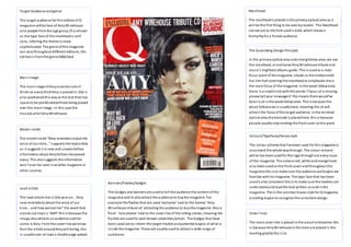 Target Audience and genre 
The ta rget audience for this edition of Q 
magazine will be fans of Amy Winehouse 
al so people from the age group 25 and over 
as the type face of the masthead is serif 
sans, inferring the theme is more 
sophisticated. The genre of this magazine 
can vary throughout different editions, this 
edi tion i s from the genre R&B/Soul 
Main Image 
The main image of Amy uses the rule of 
thi rds as every third Amy i s placed in. She i s 
al so positioned this way as the text then has 
space to be positioned without being placed 
over the main image ; in this case the 
mus ical artist Amy Winehouse. 
Model credit 
The model cre dit “New re velation a bout the 
voi ce of our time…” s upports the lead a rticle 
as i t suggests i t is new and unseen before 
information about Amy before she passed 
away. This also suggests the information 
won’t e ve r be seen i n another ma gazine or 
other sources. 
Lead article 
The lead article line i s One ye ar on… Amy 
new revelations about the voice of our 
ti me… a nd how we lost her” the word that 
s ta nds out most i s ‘AMY’ this is because the 
image also attracts an audience and her 
name is Amy. From the cover l ine we know 
that the article around Amy wi ll be big, this 
i s usually over at least a double page spread. 
Mas thead: 
The masthead is placed in the primary optical area as i t 
wi l l be the first thing to be seen by reader. The Masthead 
s tands out as the font used i s bold, which shows a 
formality for a formal audience. 
The Gutenberg Design Principle 
In the primary optical area and s trong fallow area; we see 
the masthead, an exclusive Amy Winehouse tribute and 
mus ic’s mightiest albums guide. This is used as a main 
focus point of the magazine; shown as the model credit 
has her hair covering the masthead to emphasise she is 
the main focus of the magazine. In the weak fallow area 
the re i s a s mall ci rcle with the words ‘i f your cd is missing, 
pl e ase tell your newsagent’ this means there would’ve 
been a cd in the weak fallow area. This is because the 
weak fallow area is usually bare, meaning the cd will 
attract the focus of the ta rget audience. In the terminal 
optical area the barcode is placed here, this is because 
people usually s top reading the front cover at this point 
Colours/Typefaces/House style 
The colour scheme that has been used for this magazine is 
cons istent the whole way through. The colour red and 
white has been used for the logo through out every i ssue 
of the magazine. The colours red, white and orange have 
al so been used on the front cover and throughout the 
magazine this is to make sure the audience and buyers are 
fami liar with his magazine. The type face that has been 
used is also consistent this is to make sure the readers can 
understand and read the text written on and in the 
magazine. This is the common house s tyle for Q magazine, 
enabling buyers to recognize the consistent design. 
Cover l ines 
The main cover line i s placed in the axis of orientation this 
i s because Amy Winehouse is the main are placed in the 
reading gravity this i s to 
Banners/Flashes/badges 
The badges and banners are used to tell the audience the content of the 
magazine and to also attract the audience to buy the magazine. For 
e xa mple the flashes that are used ‘exclusive’ next to the banner ‘Amy 
Wi ne house tri bute cd’ attracting the audience to buy the magazine. Also a 
fl a sh ‘ra re photos’ next to the cover l ine of the rolling s tones, meaning the 
flashes are used for well-known celebrities/artists. The badges that have 
been used are to inform the target market and potential buyers of what is 
ins ide the magazine. These are usually used to attract a wide range of 
audiences. 
