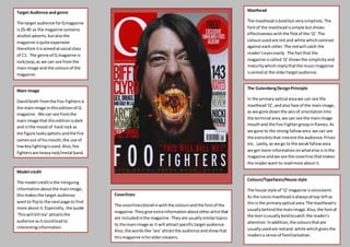 Target Audience and genre
The target audience forQmagazine
is25-40 as the magazine contains
alcohol adverts,butalsothe
magazine isquite expensive
therefore itisaimedatsocial class
of C1. The genre of Q magazine is
rock/pop,as we can see fromthe
mainimage and the coloursof the
magazine.
Main Image
DavidGrohl fromthe Foo Fighters is
the mainimage inthiseditionof Q
magazine. We can see fromthe
mainimage that thiseditionisdark
and inthe mood of hard rock as
the figure looksaphoticandthe fire
comesout of hismouth;the use of
lowkeylightingisused.Also,foo
fightersare heavyrock/metal band.
Model credit
The model creditisthe intriguing
informationaboutthe mainimage,
thismakesthe target audience
wantto flipto the nextpage to find
more about it.Especially, the quote
‘Thiswill kill me’attractsthe
audience asitcouldleadto
interestinginformation.
Colours/Typefaces/House style
The house style of ‘Q’magazine isconsistent.
As the iconicmastheadisalwaysattop leftas
thisisthe primaryoptical area.The mastheadis
usuallybehindthe mainimage.Also,the fontof
the textisusuallyboldtocatch the reader’s
attention.In addition,the coloursthatare
usuallyusedare redand white whichgivesthe
readersa sense of familiarisation.
Masthead
The mastheadisboldbut verysimplistic.The
fontof the mastheadissimple butshows
effectivenesswiththe flickof the ‘Q’.The
coloursusedare red and white whichcontrast
againsteach other.The redwill catch the
reader’seyeseasily. The factthat the
magazine iscalled‘Q’showsthe simplicityand
maturitywhichimplythatthe musicmagazine
isaimedat the oldertargetaudience.
The GutenbergDesignPrinciple
In the primaryoptical areawe can see the
masthead‘Q’,andalso face of the mainimage,
as we gone down the axisof orientationinto
the terminal area,we can see the mainimage
mouthand the Foo Fightergroupinflames.As
we gone to the strong fallowarea we can see
the extrabitsthat interestthe audience.Prices
etc. Lastly,as we go to the weakfallowarea
we get more informationonwhatelse isinthe
magazine andwe see the coverline thatmakes
the readerwant to readmore about it.
Coverlines
The coverlinesblendinwiththe coloursandthe fontof the
magazine.Theygive extrainformationaboutotherartistthat
are includedinthe magazine. Theyare usuallysimilartopics
to the mainimage as it will attractspecifictargetaudience.
Also,the wordslike ‘sex’attractthe audience andshowthat
thismagazine isforolderviewers.
 