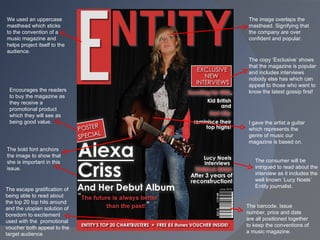 The image overlaps the masthead. Signifying that the company are over confident and popular. I gave the artist a guitar which represents the genre of music our magazine is based on. The escape gratification of being able to read about the top 20 top hits around and the utopian solution of boredom to excitement used with the  promotional voucher both appeal to the target audience The copy ‘Exclusive’ shows that the magazine is popular and includes interviews nobody else has which can appeal to those who want to know the latest gossip first! The barcode, Issue number, price and date are all positioned together to keep the conventions of a music magazine. We used an uppercase masthead which sticks to the convention of a music magazine and helps project itself to the audience. Encourages the readers to buy the magazine as they receive a promotional product which they will see as being good value.  The consumer will be intrigued to read about the interview as it includes the well known ‘Lucy Noels’ Entity journalist.  The bold font anchors the image to show that she is important in this issue. 