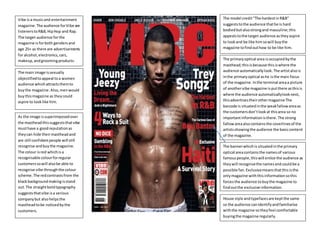 +
Vibe isa musicand entertainment
magazine.The audience forVibe are
listenerstoR&B,HipHop and Rap.
The target audience forthe
magazine is forboth genders and
age 25+ as there are advertisements
for alcohol,electronics,cars,
makeup,andgroomingproducts.
The main image issexually
objectifiedtoappeal toa women
audience whichattractsthemto
buythe magazine.Also,menwould
buythismagazine as theycould
aspire to looklike him.
The model credit“The hardestinR&B”
suggeststothe audience thathe is hard
bodiedbutalsostrongand masculine;this
appealstothe target audience astheyaspire
to lookand be like him sowill buythe
magazine tofindouthow to be like him.
The bannerwhichis situatedinthe primary
optical areacontainsthe namesof various
famouspeople,thiswill entice the audience as
theywill recognisethe namesand couldbe a
possible fan. Exclusivemeansthatthisisthe
onlymagazine withthisinformationsothis
forcesthe audience tobuythe magazine to
findoutthe exclusive information.
As the image issuperimposedover
the mastheadthissuggeststhatvibe
musthave a goodreputationas
theycan hide theirmasthead and
are still confidentpeople will still
recognise andbuythe magazine.
The colour isred whichisa
recognisable colourforregular
customerssowill alsobe able to
recognise vibe throughthe colour
scheme.The redcontrastsfrom the
blackbackgroundmakingisstand
out.The straightboldtypography
suggeststhatvibe isa serious
companybut also helpsthe
mastheadtobe noticedbythe
customers.
The primaryoptical area isoccupiedbythe
masthead;thisisbecause thisiswhere the
audience automaticallylook.The artistalsois
inthe primaryoptical ashe isthe main focus
of the magazine. Inthe terminal areaa picture
of anothervibe magazine isputthere asthisis
where the audience automaticallylooknext,
thisadvertisestheirothermagazineThe
barcode is situatedinthe weakfallowareaas
the customersdon’tlookat thisarea so no
importantinformationisthere. The strong
fallowareaalsocontainsthe coverlinesof the
artistsshowingthe audience the basiccontent
of the magazine.
House style andtypefacesare keptthe same
so the audience canidentifyandfamiliarise
withthe magazine sotheyfeel comfortable
buyingthe magazine regularly.
 