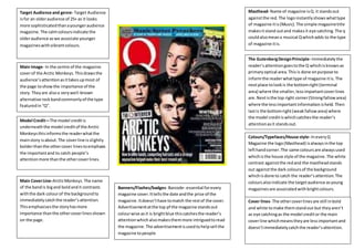 Target Audience and genre- Target Audience
isfor an olderaudience of 25+ as it looks
more sophisticatedthanayoungeraudience
magazine.The calmcoloursindicate the
olderaudience aswe associate younger
magazineswithvibrantcolours.
Main Image- In the centre of the magazine
coverof the Arctic Monkeys.Thisdrawsthe
audience’sattentionasittakesupmost of
the page toshowthe importance of the
story. Theyare alsoa verywell-known
alternative rockbandcommonlyof the type
featuredin“Q”.
Main CoverLine-ArcticMonkeys.The name
of the bandis bigand boldandit contrasts
withthe dark colourof the backgroundto
immediatelycatchthe reader’sattention.
Thisemphasisesthe storyhasmore
importance thanthe othercoverlinesshown
on the page.
Model Credit—The model creditis
underneaththe model creditof the Arctic
Monkeysthisinformsthe readerwhatthe
mainstory isabout.The coverline isslightly
bolderthanthe othercover linestoemphasis
the importantand to catch people’s
attentionmore thanthe othercoverlines.
Colours/Typefaces/House style- IneveryQ
Magazine the logo(Masthead) isalwaysinthe top
lefthandcorner.The same coloursare alwaysused
whichisthe house style of the magazine.The white
contrast againstthe redand the mastheadstands
out againstthe dark coloursof the background
whichisdone to catch the reader’sattention.The
coloursalsoindicate the targetaudience asyoung
magazinesare associatedwithbrightcolours.
Masthead- Name of magazine isQ.it standsout
againstthe red.The logoinstantlyshowswhattype
of magazine itis(Music).The simple magazinetitle
makesitstand outand makesit eye catching.The q
couldalsomeana musical Qwhichadds to the type
of magazine itis.
The GutenbergDesignPrinciple- Immediatelythe
reader’sattentiongoestothe Q whichisknownas
primaryoptical area.This is done onpurpose to
informthe readerwhattype of magazine itis. The
nextplace tolookis the bottomright (terminal
area) where the smaller,lessimportantcoverlines
are.Nextisthe top right corner(Strongfallowarea)
where the lessimportantinformationisheld.Then
lastis the bottomright(weakfallowarea) where
the model creditiswhichcatchesthe reader’s
attentionasit standsout.
Cover lines- The othercoverlinesare still inbold
and white tomake themstandout but theyaren’t
as eye catchingas the model creditor the main
coverline whichmeanstheyare lessimportantand
doesn’timmediatelycatchthe reader’sattention.
Banners/Flashes/badges- Barcode- essential forevery
magazine cover.Ittellsthe date andthe price of the
magazine.Itdoesn’thave tomatch the restof the cover.
Advertisementatthe top pf the magazine standsout
colourwise asit is brightblue thiscatchesthe reader’s
attentionwhich alsomakesthemmore intriguedtoread
the magazine.The advertisementisusedtohelpsell the
magazine topeople
 