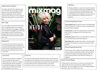 Target Audience and genre 
The target audience for this magazine would 
15-25 or people who would regularly attend 
festivals as are a lot of advertisements for 
festivals and the genre of music wouldn’t 
appeal to adults. The genre of music would be 
dance and clubbing music (as it says it at the 
top). 
Main Image 
The main image is of DJ Heidi Van Den Amstel. 
She is using direct address and is wearing a 
leather jacket which could suggest a rebellious 
tone. Her physicality suggests she is about to go 
work (metaphorically) as it looks like she is 
pulling on the jacket. The red lipstick contrast 
with the white and the black and fits with the 
house style. 
Model credit 
The model credit for this article forms part of the 
ti tle, the model credit may refer to Heidis music or 
could be tie in with the metaphor that clubs are like 
jungles. The red font again acquiesces with the 
hous e style and contrasts with the white which it 
contrasts with. 
Lead Article 
The lead article is of the artist Heidi, the 
font is in bold white letters that fit in 
with the artist’s hair. The font is straight 
and connotes with tidiness and sleek, it 
also exhibits the magazine as being very 
modern because of the colours ability 
to combine with a lot of colours. 
Masthead 
Mixmags masthead runs right across the top of the magazine 
in a banner-like fashion. As the title has the biggest font size 
on s creen it would be the first thing the audience notices. This 
i s s upported by the fact the ‘Mi ’ of the title starts in the 
primary optical area. The masthead is in sans s erif. The colour 
of the masthead also fi ts in with the house style of the 
magazine. 
The Gutenberg Design Principle 
Primary Optical Area: The title starts here so by exhibiting the 
start of the title here it notifies the audience immediately who 
has published this magazine. 
Terminal Area: A cover line is placed here that introduces the 
other articles in the magazine to try and capture more 
customers 
Strong Fallow Area: The title is also exhibited here and the aim 
is also to advertise who publish the magazines 
Weak Fallow Area: The editor has used this position to place 
barcode as this would be the last place the customer would 
examine. 
Colours/Typefaces/House style 
The house style of thus magazine is red and white. These two 
colours combine to create quite a modern and neat looking 
issue which will appeal to the target audiences tastes . The 
white especially produces a polished look and feel to the 
magazine 
Coverlines 
The coverlines showcased here advertise the other articles and dj’s in 
the magazine as the audience can see the coverline “plus”, this is done 
to attract more of a wider audience. The titles of the coverlines follow 
te house style of the front cover with the titles in red and the 
information in white, this is done to fit in with Heidi’s costume. 
Banners/Flashes/badges 
Mixmag contains a banner that runs vertically across the top of the 
magazine which aims to self-promote the magazine as they coin 
themselves “the world’s biggest dance music and clubbing magazine”. 
By doing this they aim to bring in more sales. 
