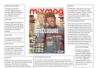 The
Target Audience andgenre
The target audience forhis
particularmagazine wouldbe
teenagersaged14 to adultsaged
30. The genre of theirmusicis
house/deephouse music.
Main Image
The main image of the magazine is
disclosure themselves. Youcansee
that bothboysare quite youngand
bothbetweenthe age 14 to 30 and
are bothdressinquite urban
clothing.
Model credit
The model creditis‘DISCLOSURE
bringingthe heatthissummer’.
Main CoverLine
The main model creditis‘IBIZA2013
ALL THE CLUBS, ALL THE DJs,ALL
YOU NEED’This supportsthe genre
as deephouse musicisthe main
genre playedinclubs,andDJ’s.
Colours/Typefaces/House style
The main colours areblack,red and white. They vary from very dark colours to
quite bright colours.The font of the text is quite thick and bold, it’s also in various
different colours which helps the writingstand out more to the reader. The house
styleis havingthe main cover linecentral and havingother cover lines,spread out
across thepage. Also the main image is central but behind the cover line.
Masthead
The Masthead is‘Mixmag’thisisthe name of
the magazine itself.Thismagazine isadeep
house/dance musicgenre magazine. Theyalso
focuson clubculture.The magazine was
previouslyanewslettertoDJsbut changed
whenhose musicbegan.
The GutenbergDesignPrinciple
The primaryoptical area isthe topleftcorner.
Thisis where itstatesthe maincoverline.This
iswhat the magazine editorswantthe reader
to notice first.Youthenlookfromthe top leftt
the bottomright; thisiswhere the mainpicture
image andmodel credit.You’re theninthe
terminal area,thisissmall type andthe
barcode I, therefore isn’tasimportantasthe
restof the magazine.The strongfallowareais
the top rightDaft Punk’salbumismentioned.
Finallythe weakfallowareaisthe bottomleft,
thisiswhere the lessimportantwritingis.
Coverlines
Othercoverlinesusedonthe frontcover are “ultra-
hitsKorea”“Win a DJ set at Creamfields”Also“Daft
Punkalbum:The verdict”Thisis additional
informationusedtocatchthe reader’sattention.
Banners/Flashes/badges
The flashin the magazine is
“The world’sbiggestdance
musicand clubbingmagazine”
Whichis a brief explanationof
the magazine.Bagesusedare
“Plus…”Thisis additional
informationwhichisusedon
the front coveras it maybe eye
catchingto the reader.
 