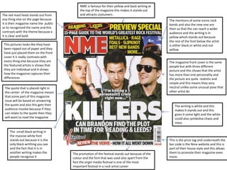NME is famous for their yellow and back writing at
                                            the top of the magazine this makes it stands out
The red mast head stands out from           and attracts costumers .
any thing else on the page because                                                               The mentions of some iconic rock
it is their magazine name the public                                                             bands and also the new one are
as to recognised the name and this                                                               their so that the can reach a wider
contrasts with the theme because e                                                               audience and the writing is in
it is clear and bold.                                                                            yellow which stands out because
                                                                                                 the rest of the font below the artist
 This pictures looks like they have                                                              is either black or white and not
 been ripped out of paper and they                                                               yellow
 have just placed them on the front
 cover it ir really contrasts with
 every thing else because they are                                                               The magazine front cover is the same
 the featured artists is shows that                                                              people but with three different
 they are individual and it shows                                                                picture and this shows that the artist
 how the magazine captures their                                                                 has more than one personality and
 differences                                                                                     the picture are quite realistic and
                                                                                                 simple and this means they very
 The quote that is placed right in                                                               neutral unlike some unusual pose that
 the center of the magazine means                                                                other artist do
 that some part of this magazine
 issue will be based on answering
 the quote and also this gets their                                                                  The writing is white and this
 audience involve because if they                                                                    makes it stands out and this
 can relate to the quote then they                                                                   gives it some light and the white
 will want to read the magazine                                                                      could also symbolise chaos and
                                                                                                     mess

     The small black writing in
     the massive white font
     stands out because it is the                                                                This is the price tag and underneath the
     only black writhing you see                                                                 bar code is the Nme website and this is
     and the fact that it is in                                                                  part of their house style and this allows
     another writing makes the         The promotion of the festival stands out because of the   them to promote their magazine even
     people recognise it               colour and the font that was used also apart from the     more.
                                       fact the virgin media festival is one of the most
                                       important festival in a rock artist career
 