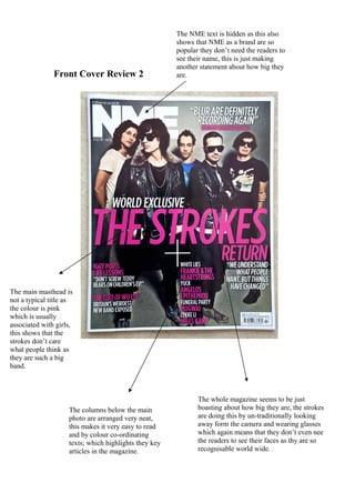 The NME text is hidden as this also
                                                       shows that NME as a brand are so
                                                       popular they don’t need the readers to
                                                       see their name, this is just making
                                                       another statement about how big they
               Front Cover Review 2                    are.




The main masthead is
not a typical title as
the colour is pink
which is usually
associated with girls,
this shows that the
strokes don’t care
what people think as
they are such a big
band.



                                                              The whole magazine seems to be just
                    The columns below the main                boasting about how big they are, the strokes
                    photo are arranged very neat,             are doing this by un-traditionally looking
                    this makes it very easy to read           away form the camera and wearing glasses
                    and by colour co-ordinating               which again means that they don’t even nee
                    texts; which highlights they key          the readers to see their faces as thy are so
                    articles in the magazine.                 recognisable world wide.
 