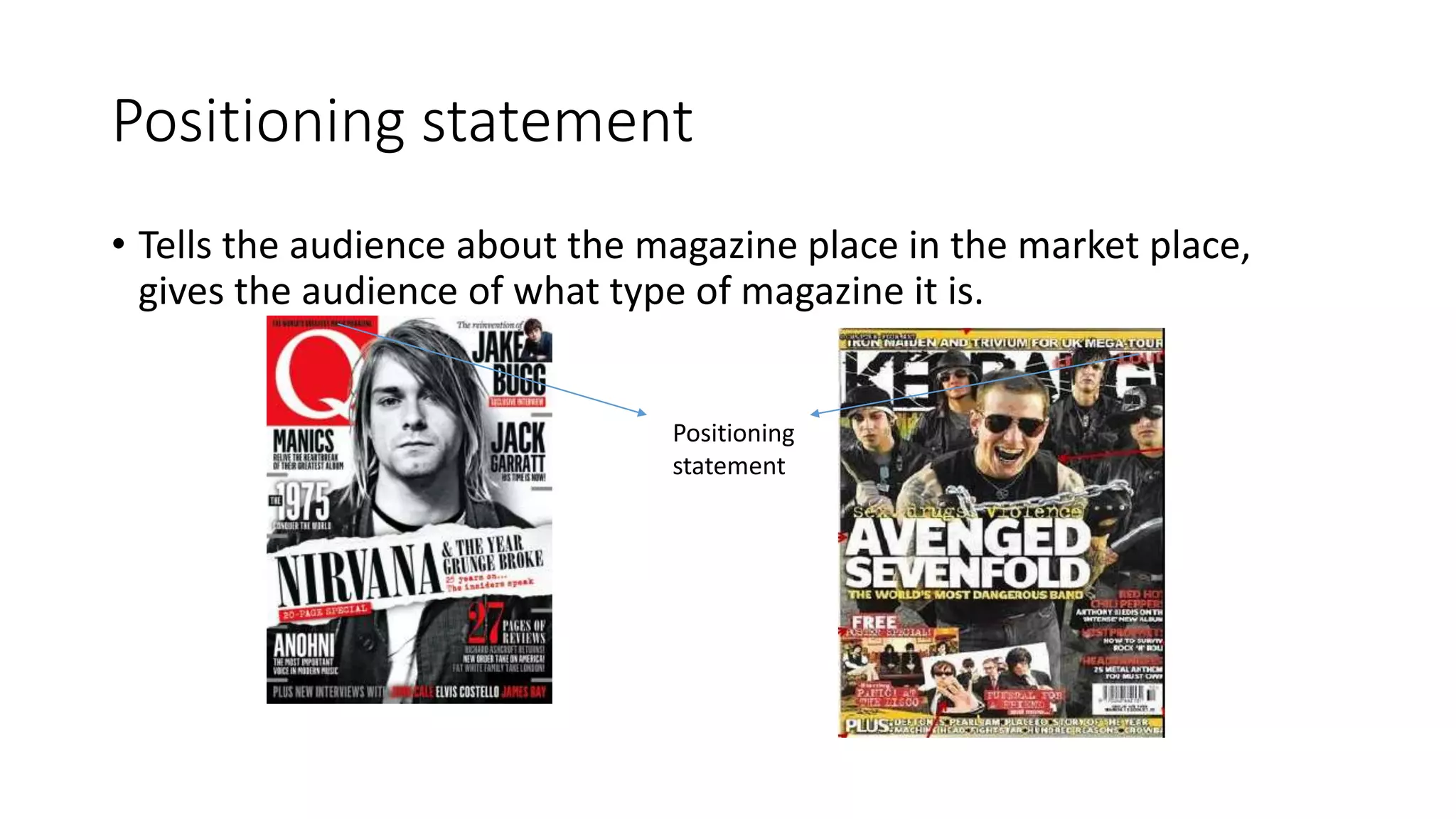 Positioning statement
• Tells the audience about the magazine place in the market place,
gives the audience of what type of magazine it is.
Positioning
statement
 