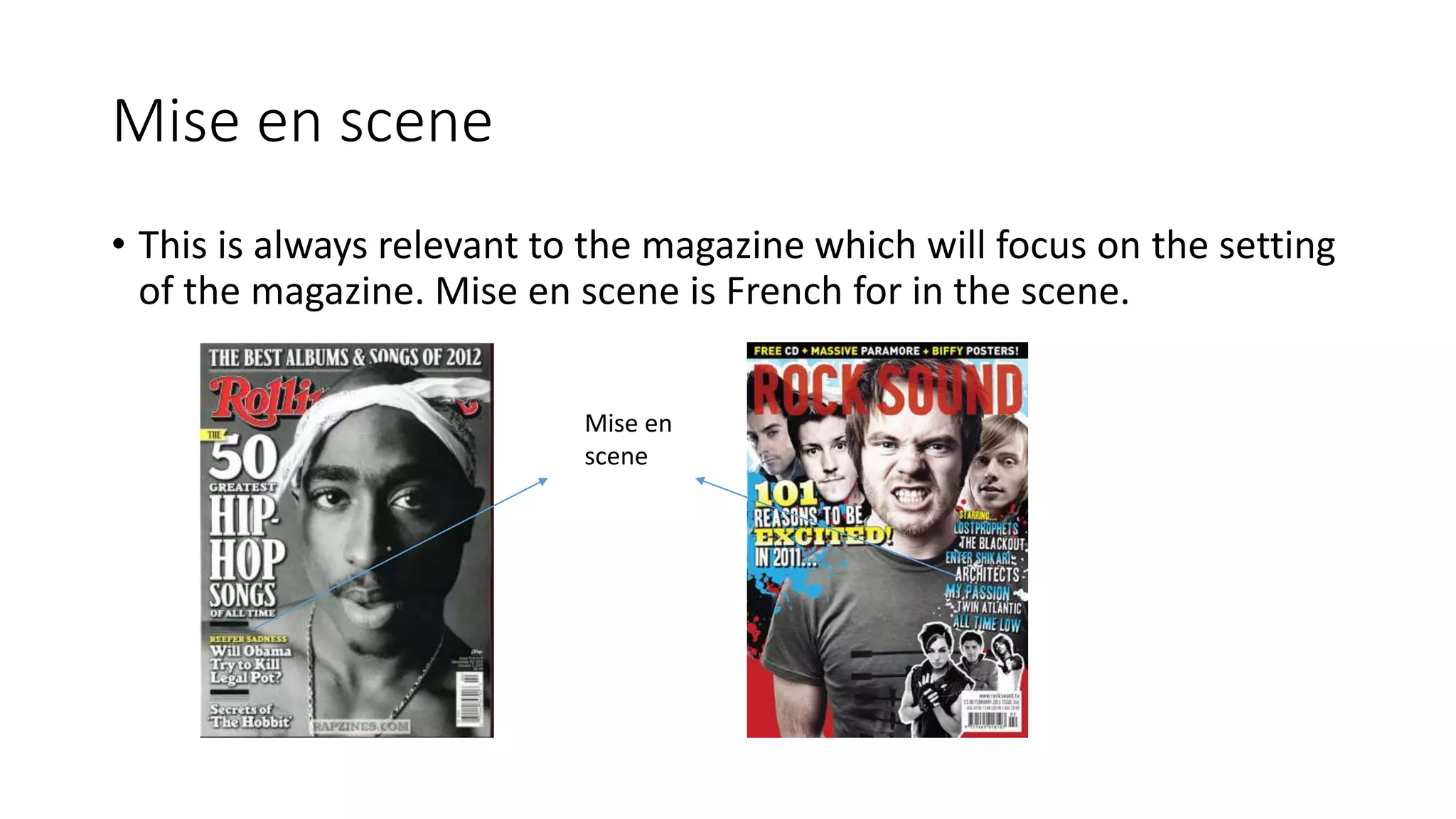 Mise en scene
• This is always relevant to the magazine which will focus on the setting
of the magazine. Mise en scene is French for in the scene.
Mise en
scene
 