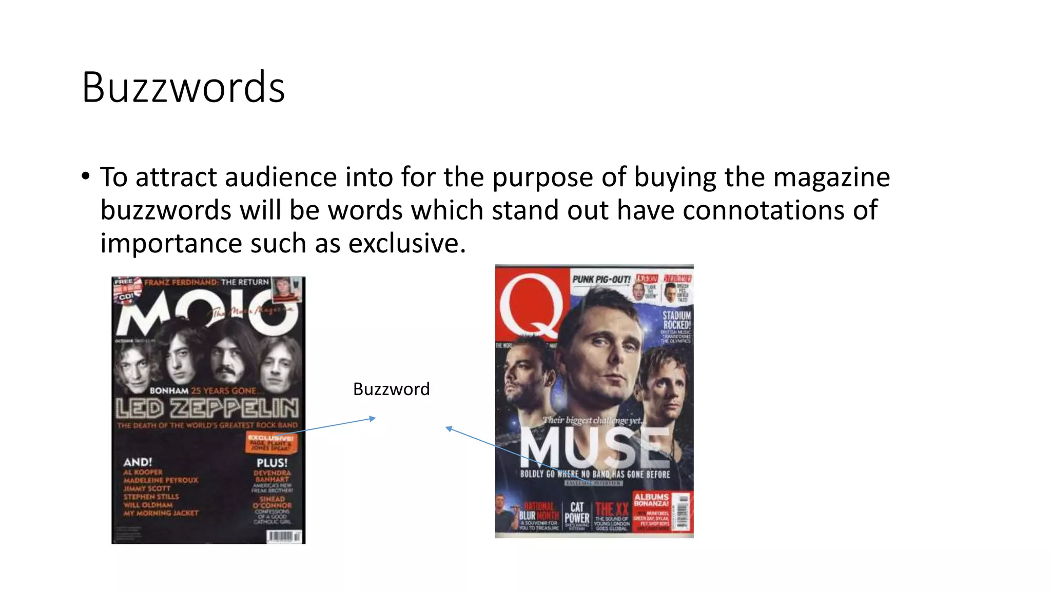Buzzwords
• To attract audience into for the purpose of buying the magazine
buzzwords will be words which stand out have connotations of
importance such as exclusive.
Buzzword
 