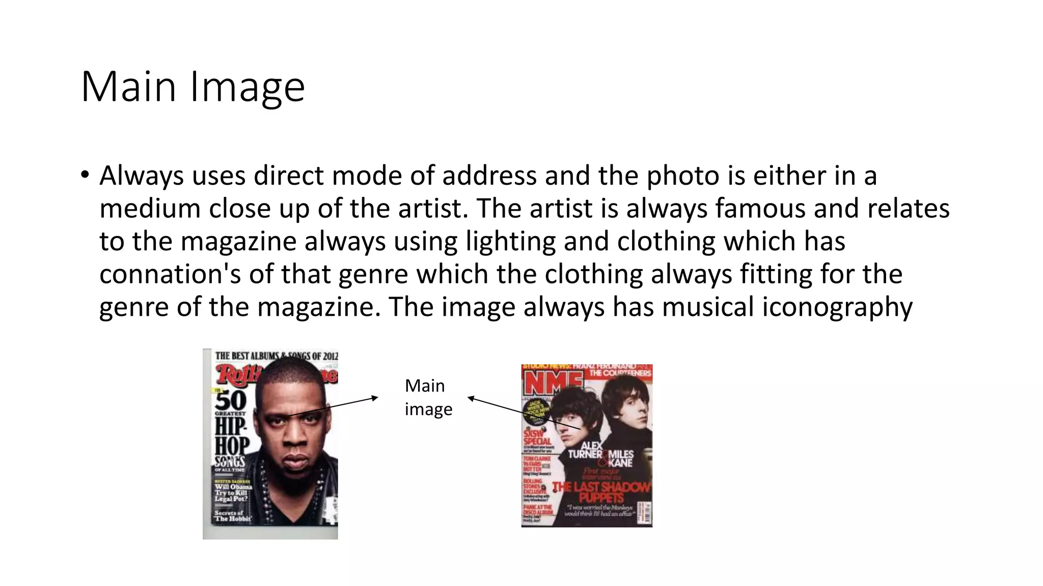 Main Image
• Always uses direct mode of address and the photo is either in a
medium close up of the artist. The artist is always famous and relates
to the magazine always using lighting and clothing which has
connation's of that genre which the clothing always fitting for the
genre of the magazine. The image always has musical iconography
Main
image
 
