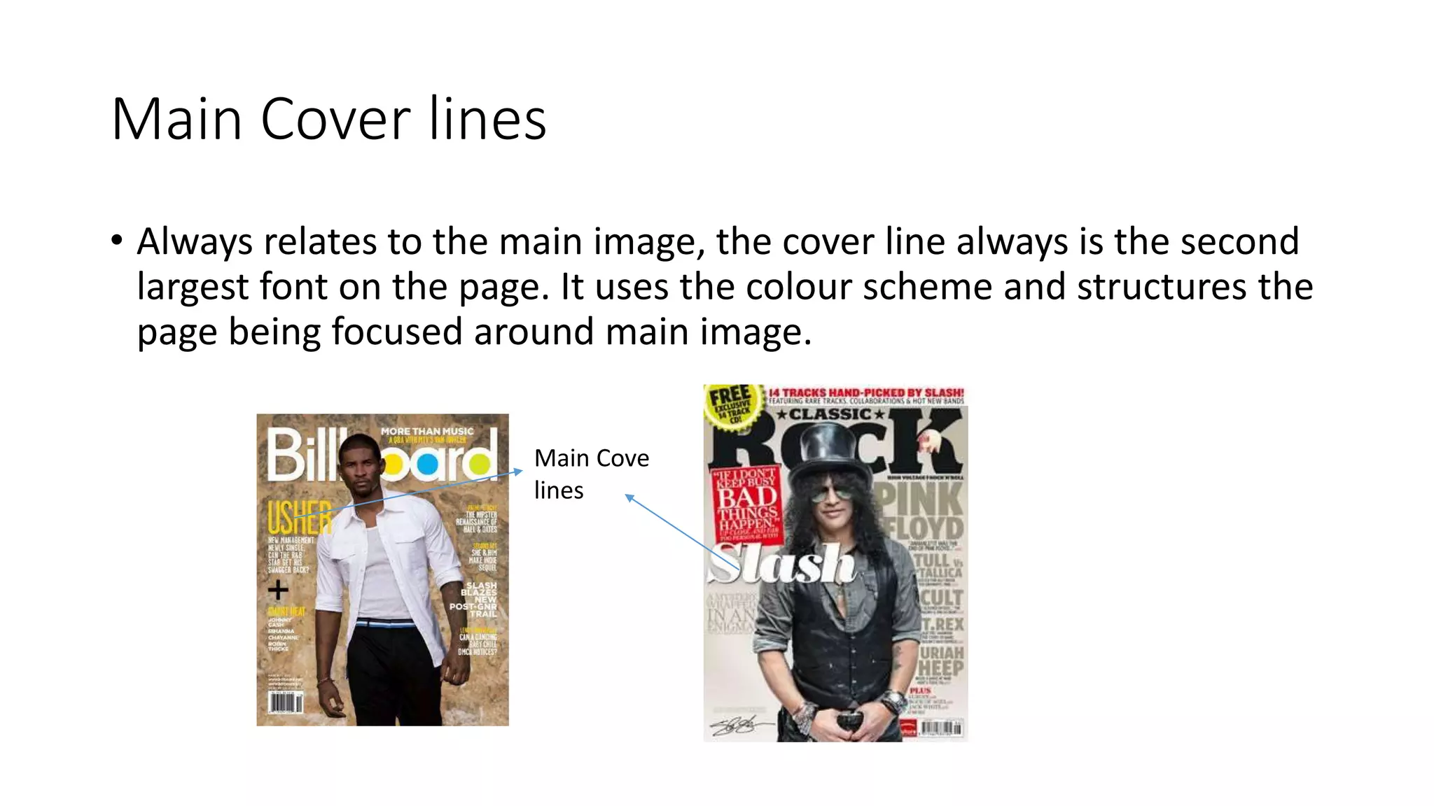 Main Cover lines
• Always relates to the main image, the cover line always is the second
largest font on the page. It uses the colour scheme and structures the
page being focused around main image.
Main Cove
lines
 