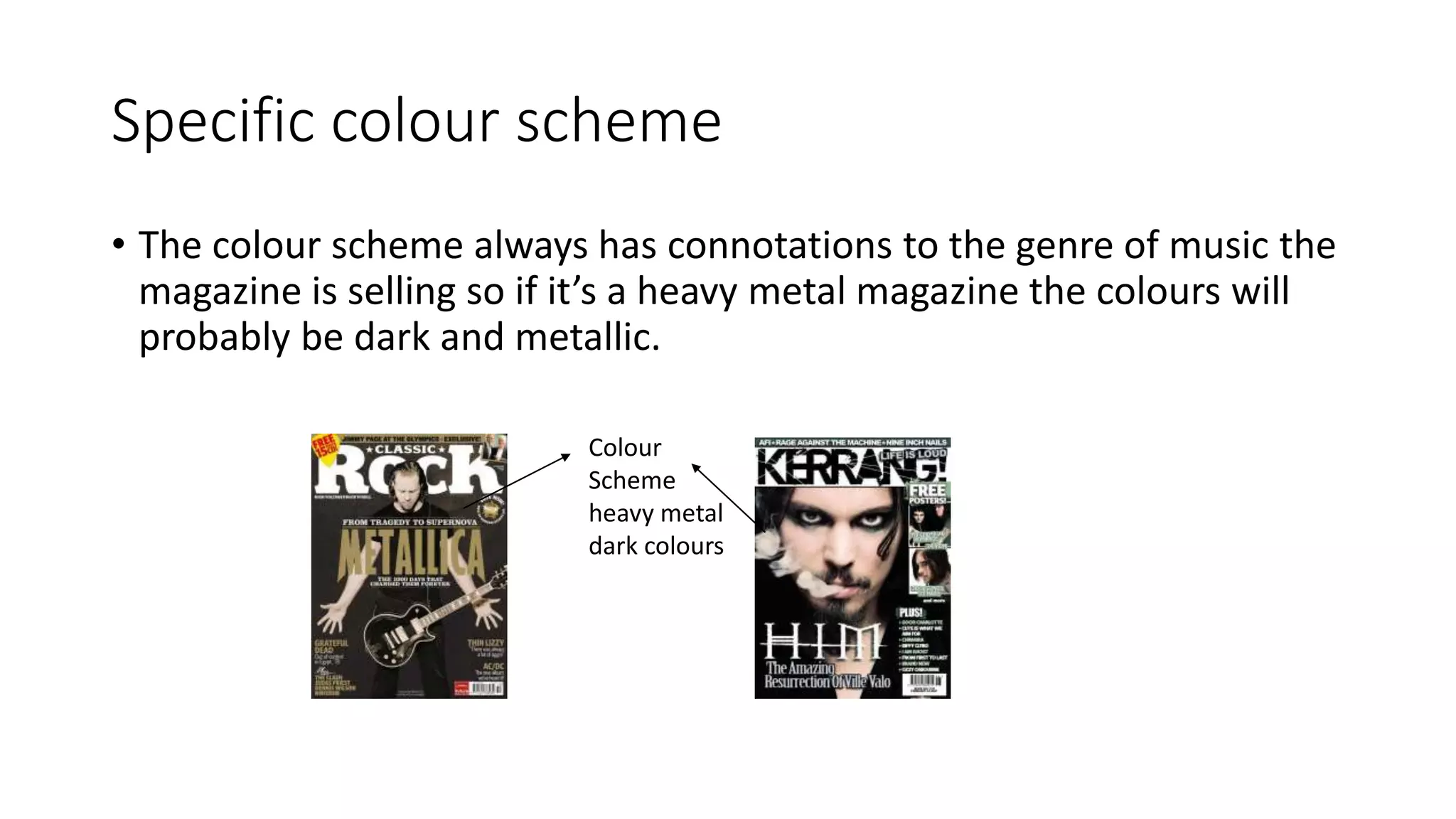 Specific colour scheme
• The colour scheme always has connotations to the genre of music the
magazine is selling so if it’s a heavy metal magazine the colours will
probably be dark and metallic.
Colour
Scheme
heavy metal
dark colours
 