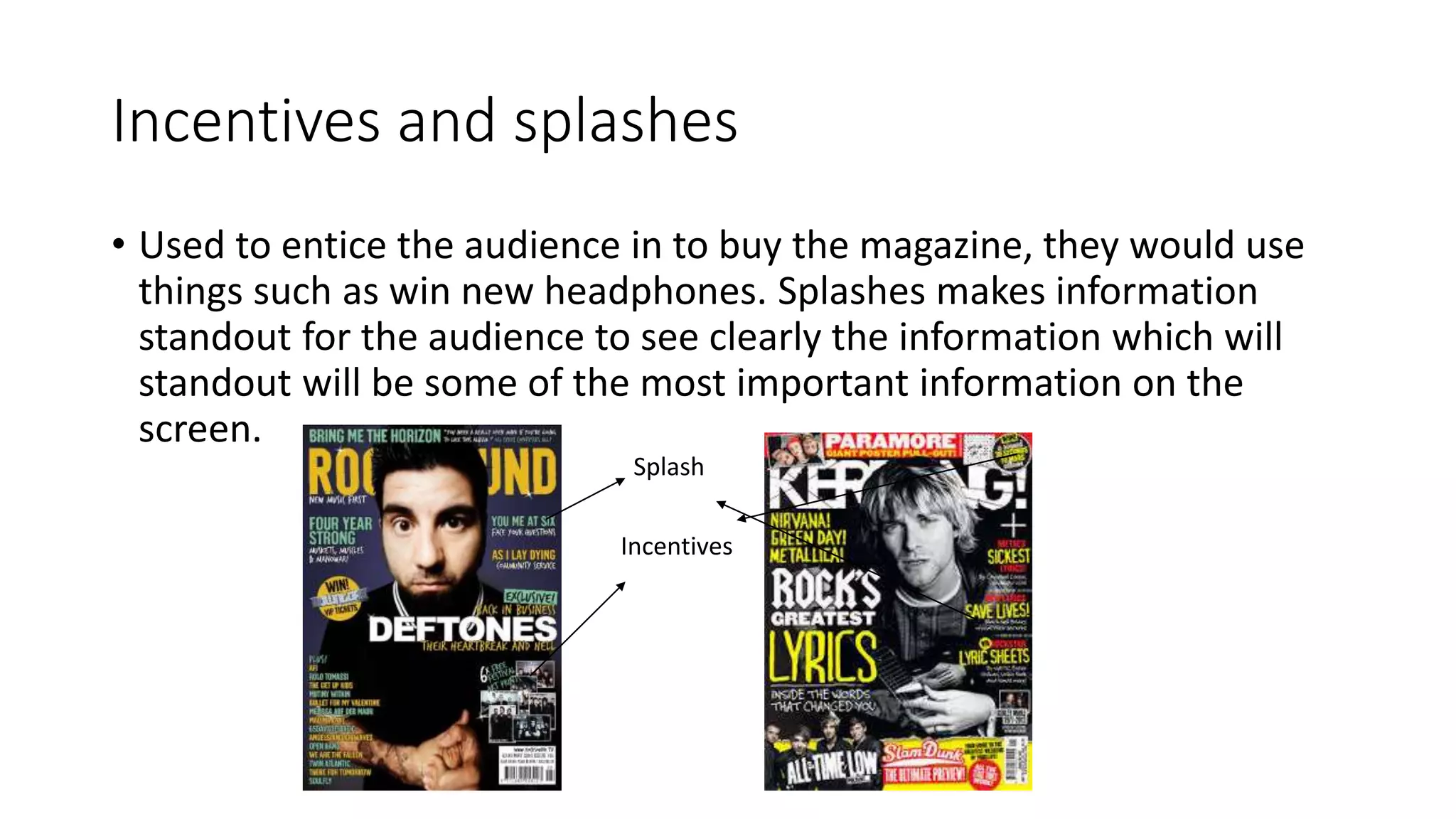 Incentives and splashes
• Used to entice the audience in to buy the magazine, they would use
things such as win new headphones. Splashes makes information
standout for the audience to see clearly the information which will
standout will be some of the most important information on the
screen.
Incentives
Splash
 