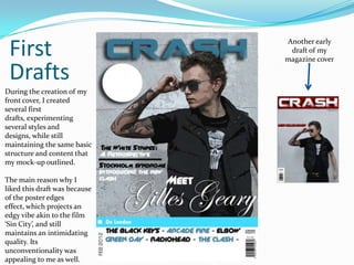 First                         Another early
                                draft of my
                               magazine cover

 Drafts
During the creation of my
front cover, I created
several first
drafts, experimenting
several styles and
designs, while still
maintaining the same basic
structure and content that
my mock-up outlined.

The main reason why I
liked this draft was because
of the poster edges
effect, which projects an
edgy vibe akin to the film
‘Sin City’, and still
maintains an intimidating
quality. Its
unconventionality was
appealing to me as well.
 