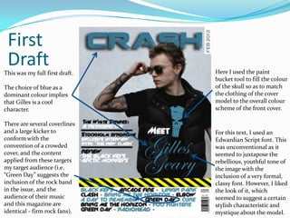 First
 Draft
This was my full first draft.   Here I used the paint
                                bucket tool to fill the colour
The choice of blue as a         of the skull so as to match
dominant colour implies         the clothing of the cover
that Gilles is a cool           model to the overall colour
character.                      scheme of the front cover.

There are several coverlines
and a large kicker to           For this text, I used an
conform with the                Edwardian Script font. This
convention of a crowded         was unconventional as it
cover, and the content          seemed to juxtapose the
applied from these targets      rebellious, youthful tone of
my target audience (i.e.        the image with the
“Green Day” suggests the        inclusion of a very formal,
inclusion of the rock band      classy font. However, I liked
in the issue, and the           the look of it, which
audience of their music         seemed to suggest a certain
and this magazine are           stylish characteristic and
identical - firm rock fans).    mystique about the model.
 
