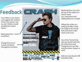 Feedback
                              Masthead does not catch
                              the eye of the reader as it
                              doesn’t stand
                              out, experiment with
Use of blue is nice choice    adding effects to it maybe
as it suggests the coolness
of the cover person, but
try red, I think it would     Filling this in blue is a
probably be a better          really good effect, links
choice                        the image to the overall
                              look and colour codes
                              used on the cover
Spare space here – more
coverlines?

                              Use of this ‘formal’ font
                              does not match well with
Change font size to
                              the other fonts used.
remain consistent
                              Change font to one that
throughout coverlines
                              matches better, Impact or
                              serif?


                              Add one more band to fill
                              this kicker fully
 