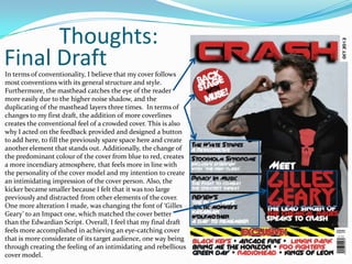 Thoughts:
Final Draft
In terms of conventionality, I believe that my cover follows
most conventions with its general structure and style.
Furthermore, the masthead catches the eye of the reader
more easily due to the higher noise shadow, and the
duplicating of the masthead layers three times. In terms of
changes to my first draft, the addition of more coverlines
creates the conventional feel of a crowded cover. This is also
why I acted on the feedback provided and designed a button
to add here, to fill the previously spare space here and create
another element that stands out. Additionally, the change of
the predominant colour of the cover from blue to red, creates
a more incendiary atmosphere, that feels more in line with
the personality of the cover model and my intention to create
an intimidating impression of the cover person. Also, the
kicker became smaller because I felt that it was too large
previously and distracted from other elements of the cover.
One more alteration I made, was changing the font of ‘Gilles
Geary’ to an Impact one, which matched the cover better
than the Edwardian Script. Overall, I feel that my final draft
feels more accomplished in achieving an eye-catching cover
that is more considerate of its target audience, one way being
through creating the feeling of an intimidating and rebellious
cover model.
 