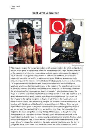 Daniel Collins
Media

                             Front Cover Comparison




Vibe magazine targets the younger generation as it focuses on modern day artists and bands. It
focuses on the genre of rap/ hip-hop as this ties in with the youthful target audience, the aim
of the magazine is to inform the readers about past and present artists, upcoming gigs and
album releases. The magazine uses a mixture of serif and san serif fonts, this shows the
magazine is quite informal and fits in with the urban genre. Black and white are the main
colours being used, this creates a contrast between the background, masthead and coverlines.
The magazine uses the rule of thirds well. The primary optical area is controlled by the
Masthead which immediately shows the name of the magazine. The weak fallow area is used
to effect as it is taken up by things such as the barcode and price. The main image takes over
the terminal area of the cover page and draws in the reader’s attention to the image. The
image of Lil’ Wayne uses informal symmetry as the image is even on each side, his shirt is open
which reveals the tattoos which cover his body and add to the symmetry. The tattoos are
stereotypical of the rap/hip-hop genre as they tie in with the way the music is urban and
comes from the streets. He is also wearing two gold and diamond chains and diamonds in his
lip, along with the red and gold jacket which has a royal look to it. All these things are very
representative of the genre as they show wealth and status which has huge connotations in
rap and hip hop. The masthead VIBE is in a san serif font, this shows the informality of the
magazine, it is also in a large font covering the top of the magazine as though it is being
shouted to grab the customer’s attention. The word vibe is a commonly used word in the
music industry as it can be used in a positive way to describe music or an artist. The lead article
is in the primary optical area, so this is the first thing the reader will see as they look at the
cover. ‘Weezy’ is in larger font which gives the reader an initial insight into what the story is
going to be about, a serif font is used which tells us that the article could be quite formal.
 