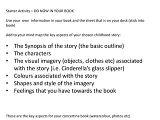 Starter Activity – DO NOW IN YOUR BOOK
Use your own information in your book and the sheet that is on your desk (stick into
book)
Add to your mind map the key aspects of your chosen childhood story:
• The Synopsis of the story (the basic outline)
• The characters
• The visual imagery (objects, clothes etc) associated
with the story (i.e. Cinderella’s glass slipper)
• Colours associated with the story
• Shapes and style of the imagery
• Feelings that you have towards the book
These are the key aspects for your concertina book (watercolour, photos etc)
 