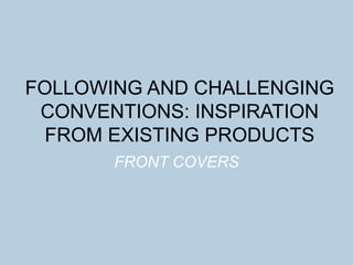FOLLOWING AND CHALLENGING
CONVENTIONS: INSPIRATION
FROM EXISTING PRODUCTS
FRONT COVERS
 