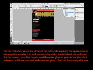 For the rest of my cover lines I varied the colours to enhance the appearance of my magazine causing it to look eye catching which would attract the audience. For the second cover line I again used the outer glow, as you can see there is a pattern of solid text and text with an outer glow.  I feel this looks very effective.
