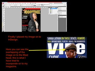Finally I placed my image on to InDesign.Here you can see the overlapping of the image on to the Mast head, this is what I have tried to incorporate on to my magazine.