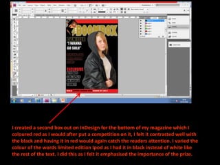 I created a second box out on InDesign for the bottom of my magazine which I coloured red as I would after put a competition on it, I felt it contrasted well with the black and having it in red would again catch the readers attention. I varied the colour of the words limited edition Ipod as I had it in black instead of white like the rest of the text. I did this as I felt it emphasised the importance of the prize.
