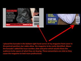 I placed the barcode in the bottom right hand corner of my magazine front cover in the portrait position, bar codes allow  the magazine to be easily identified. Above the barcode I added the Issue number, date and price which would allows the audience to be aware of what they are buying. These conventions are vital as they cause the magazine to look more professional.
