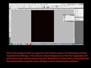 Here is the background of my magazine, first I had to create it on Photoshop and then imported it to InDesign, I have chosen a black background as I feel the typography will stand out on and  contrast well on top of it. Also black is a colour that is associated with hip hop therefore using this colour will play a role in attracting the audience.