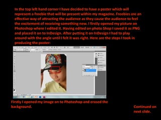 In the top left hand corner I have decided to have a poster which will represent a freebie that will be present withinmy magazine. Freebies are an effective way of attracting the audience as they cause the audience to feel the excitement of receiving something new. I firstly opened my picture on Photoshop where I edited it. Having edited on photo Shop I saved it as PNG and placed it on to InDesign. After putting it on InDesign I had to play around with the angle until I felt it was right. Here are the steps I took in producing the poster:Firstly I opened my image on to Photoshop and erased the background.Continued on next slide.
