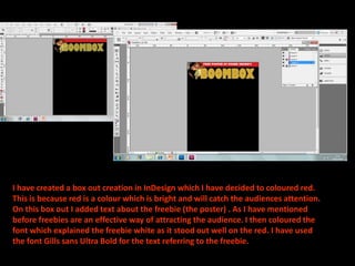 I have created a box out creation in InDesign which I have decided to coloured red. This is because red is a colour which is bright and will catch the audiences attention. On this box out I added text about the freebie (the poster) . As I have mentioned before freebies are an effective way of attracting the audience. I then coloured the font which explained the freebie white as it stood out well on the red. I have used the font Gills sans Ultra Bold for the text referring to the freebie. 