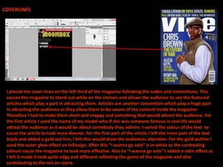 COVERLINESI placed the cover lines on the left third of the magazine following the codes and conventions. This causes the magazine to stand out while on the shelves and allows the audience to see the featured articles which play a part in attracting them. Articles are another convention which play a huge part in attracting the audience as they allow them to be aware of the content inside the magazine. Therefore I had to make them short and snappy and something that would attract the audience. For the first article I used the name of my model who if she was someone famous in real life would attract the audience as it would be about somebody they admire. I varied the colour of the text  to cause the article to look more diverse. For the first part of the article I left the inner part of the text black and added a gold out line, I felt this would draw the audiences attention. For the gold outline I used the outer glow effect on InDesign. After this “I wanna go solo” is in white as the contrasting colours cause the magazine to look more effective. Also to “I wanna go solo” I added a satin effect as I felt it made it look quite edgy and different reflecting the genre of the magazine and also contributing to the mis en scene.