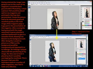 Having selected the image I was
going to use on the cover of my
magazine I erased the back
ground within Photoshop, I chose
a picture I felt would be placed
well on my magazine and
portrayed a hip hop stars
persona best. I knew the picture
had to be extremely good and
excellent quality as the main
image of the magazine plays a
huge part in the presentation of
the magazine. After erasing the
back ground with the magic
wand tool I inverse selected it      Step 1- removal of the
and then feathered it to give it a   background
smoother finish allowing it to
blend in to the background well.
After doing this I saved my
picture as a PNG ( so the
background would be
transparent) and imported it on
to InDesign. On InDesign I played
about with the positioning of my
image, the idea was to have it
placed so that it would be
overlapping the masthead. This is
because I had seen this
technique used on a number of
other magazines, and I feel it
looks very effective.
 