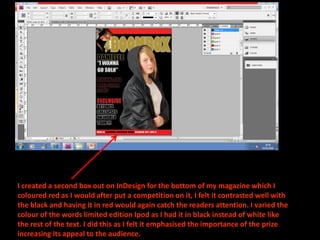 I created a second box out on InDesign for the bottom of my magazine which I
coloured red as I would after put a competition on it, I felt it contrasted well with
the black and having it in red would again catch the readers attention. I varied the
colour of the words limited edition Ipod as I had it in black instead of white like
the rest of the text. I did this as I felt it emphasised the importance of the prize
increasing its appeal to the audience.
 