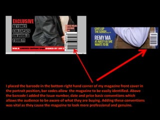 I placed the barcode in the bottom right hand corner of my magazine front cover in
the portrait position, bar codes allow the magazine to be easily identified. Above
the barcode I added the Issue number, date and price basic conventions which
allows the audience to be aware of what they are buying. Adding these conventions
was vital as they cause the magazine to look more professional and genuine.
 