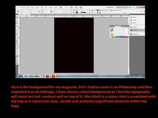 Here is the background for my magazine, first I had to create it on Photoshop and then
imported it on to InDesign, I have chosen a black background as I feel the typography
will stand out and contrast well on top of it. Also black is a colour that is associated with
hip hop as it represents style, wealth and authority (significant elements within hip
hop).
 
