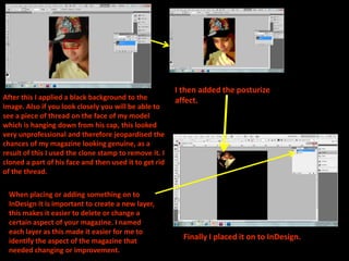 I then added the posturize
After this I applied a black background to the          affect.
image. Also if you look closely you will be able to
see a piece of thread on the face of my model
which is hanging down from his cap, this looked
very unprofessional and therefore jeopardised the
chances of my magazine looking genuine, as a
result of this I used the clone stamp to remove it. I
cloned a part of his face and then used it to get rid
of the thread.

 When placing or adding something on to
 InDesign it is important to create a new layer,
 this makes it easier to delete or change a
 certain aspect of your magazine. I named
 each layer as this made it easier for me to
 identify the aspect of the magazine that                 Finally I placed it on to InDesign.
 needed changing or improvement.
 